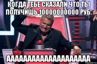 когда тебе сказали что ты получишь 10000000000 руб. аааааааааааааааааааа