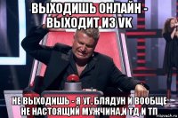 выходишь онлайн - выходит из vk не выходишь - я уг, блядун и вообще не настоящий мужчина,и тд и тп