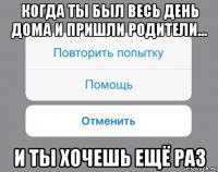 когда ты был весь день дома и пришли родители... и ты хочешь ещё раз