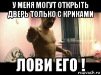 у меня могут открыть дверь только с криками лови его !