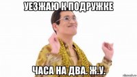 уезжаю к подружке часа на два. ж.у.