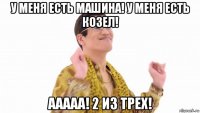 у меня есть машина! у меня есть козел! ааааа! 2 из трех!