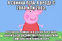 я свинка пепа, я вроде с 2004, или 2003, я точно не помню, и я досих пор такая какой была видимо мы гриффины или симсаны или южный парк