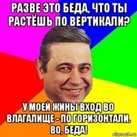 разве это беда, что ты растёшь по вертикали? у моей жины вход во влагалище - по горизонтали. во, беда!