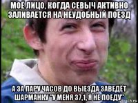 моё лицо, когда севыч активно заливается на неудобный поезд а за пару часов до выезда заведёт шарманку "у меня 37,1, я не поеду"