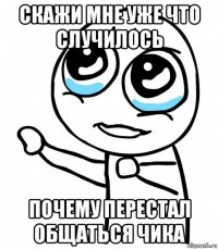 скажи мне уже что случилось почему перестал общаться чика