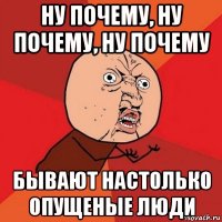 ну почему, ну почему, ну почему бывают настолько опущеные люди