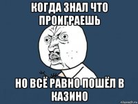 когда знал что проиграешь но всё равно пошёл в казино