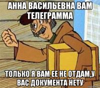 анна васильевна вам телеграмма только я вам ее не отдам,у вас документа нету