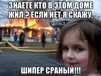 знаете кто в этом доме жил,? если нет я скажу, шипер сраный!!!