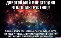 дорогой мой мне сегодня что то так грустно!!! ты наверно мой сон...который долго длится-а когда проснусь -что будет...не хочу просыпаться-незнаю как буду жить без тебя-не представляюююю!-твоя