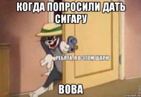 когда попросили дать сигару вова