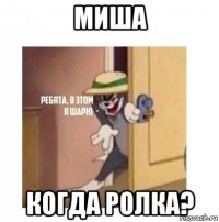 миша когда ролка?