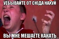 уёбывайте от сюда нахуй вы мне мешаете какать