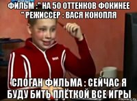 фильм :" на 50 оттенков фокинее " режиссер : вася конопля слоган фильма : сейчас я буду бить плёткой все игры