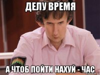 делу время а чтоб пойти нахуй - час