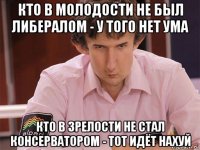 кто в молодости не был либералом - у того нет ума кто в зрелости не стал консерватором - тот идёт нахуй