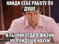 найди себе работу по душе и ты никогда в жизни не пойдёшь нахуй