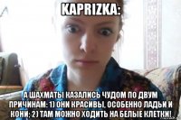 kaprizka: а шахматы казались чудом по двум причинам: 1) они красивы, особенно ладьи и кони; 2) там можно ходить на белые клетки!