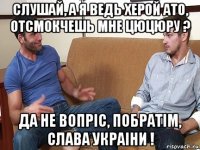 слушай, а я ведь херой ато, отсмокчешь мне цюцюру ? да не вопрiс, побратiм, слава украiни !