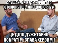 слушай, а я ведь херой ато, отсмокчешь мне цюцюрку ? це дiло дуже гарно, побратiм, слава хероям !