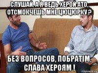 слушай, а я ведь херой ато, отсмокчешь мне цюцюрку ? без вопросов, побратiм, слава хероям !