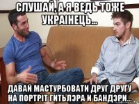 слушай, а я ведь тоже украiнець... давай мастурбовати друг другу на портрiт гитьлэра и бандэри...