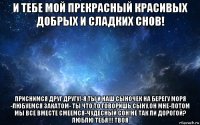 и тебе мой прекрасный красивых добрых и сладких снов! приснимся друг другу!-я ты и наш сыночек на берегу моря -любуемся закатом- ты что то говоришь сыну,он мне-потом мы все вместе смеемся-чудесный сон!не так ли дорогой? люблю тебя!!! твоя