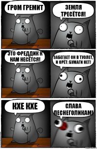 Гром гремит Земля тресётся! Это фреддик к нам несётся! Забегает он в туолет, и орёт: БУМАГИ НЕТ! Кхе кхе Слава песнеголикам!