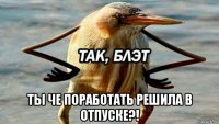  ты че поработать решила в отпуске?!