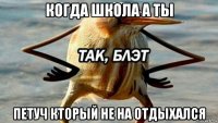 когда школа а ты петуч кторый не на отдыхался