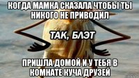 когда мамка сказала чтобы ты никого не приводил пришла домой и у тебя в комнате куча друзей