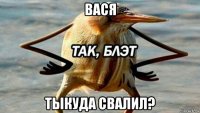 вася тыкуда свалил?