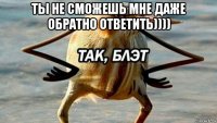 ты не сможешь мне даже обратно ответить)))) 