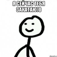 я сейчас тебя закатаю)0 