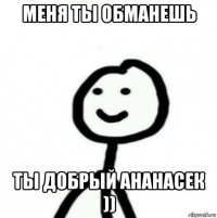 меня ты обманешь ты добрый ананасек ))