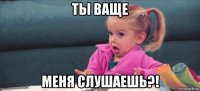 ты ваще меня слушаешь?!