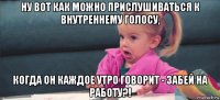 ну вот как можно прислушиваться к внутреннему голосу, когда он каждое утро говорит - забей на работу?!