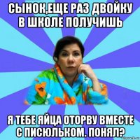 сынок,еще раз двойку в школе получишь я тебе яйца оторву вместе с писюльком. понял?