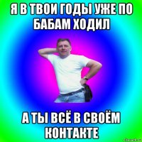 я в твои годы уже по бабам ходил а ты всё в своём контакте