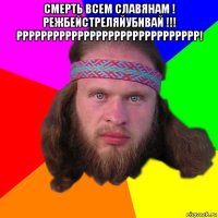 смерть всем славянам ! режбейстреляйубивай !!! рррррррррррррррррррррррррррррр! 