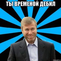 ты временой дебил 