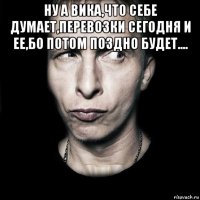 ну а вика,что себе думает,перевозки сегодня и ее,бо потом поздно будет.... 