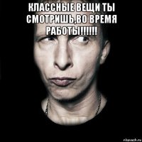 классные вещи ты смотришь,во время работы!!!!!! 