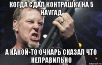 когда сдал контрашку на 5 наугад а какой-то очкарь сказал что неправильно