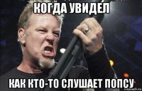 когда увидел как кто-то слушает попсу