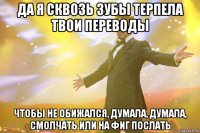 да я сквозь зубы терпела твои переводы чтобы не обижался, думала, думала, смолчать или на фиг послать