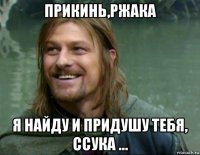 прикинь,ржака я найду и придушу тебя, ссука ...