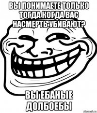 вы понимаете только тогда когда вас насмерть убивают? вы ебаные долбоебы