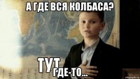 а где вся колбаса? где-то...